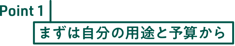 Point1 まずは自分の用途と予算から